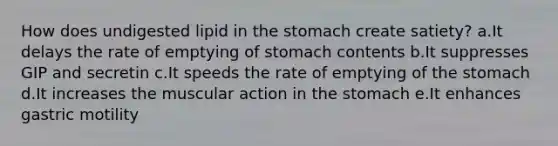 How does undigested lipid in the stomach create satiety? a.It delays the rate of emptying of stomach contents b.It suppresses GIP and secretin c.It speeds the rate of emptying of the stomach d.It increases the muscular action in the stomach e.It enhances gastric motility