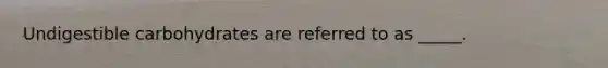 Undigestible carbohydrates are referred to as _____.