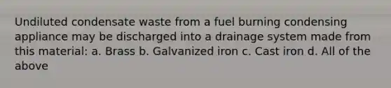 Undiluted condensate waste from a fuel burning condensing appliance may be discharged into a drainage system made from this material: a. Brass b. Galvanized iron c. Cast iron d. All of the above