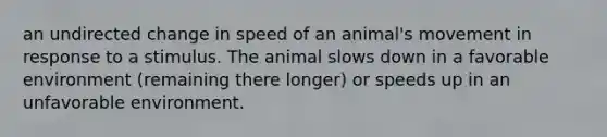 an undirected change in speed of an animal's movement in response to a stimulus. The animal slows down in a favorable environment (remaining there longer) or speeds up in an unfavorable environment.