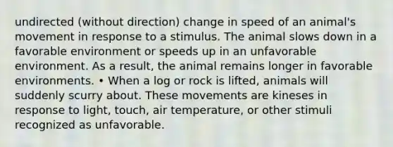 undirected (without direction) change in speed of an animal's movement in response to a stimulus. The animal slows down in a favorable environment or speeds up in an unfavorable environment. As a result, the animal remains longer in favorable environments. • When a log or rock is lifted, animals will suddenly scurry about. These movements are kineses in response to light, touch, air temperature, or other stimuli recognized as unfavorable.