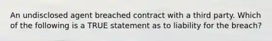 An undisclosed agent breached contract with a third party. Which of the following is a TRUE statement as to liability for the breach?