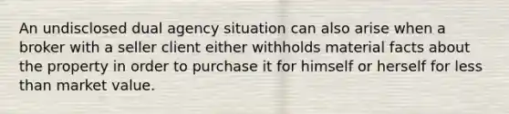 An undisclosed dual agency situation can also arise when a broker with a seller client either withholds material facts about the property in order to purchase it for himself or herself for less than market value.