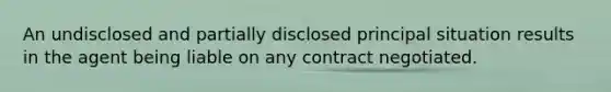 An undisclosed and partially disclosed principal situation results in the agent being liable on any contract negotiated.