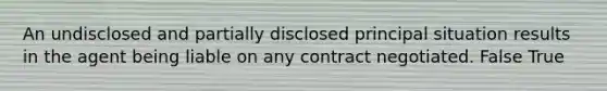 An undisclosed and partially disclosed principal situation results in the agent being liable on any contract negotiated. False True