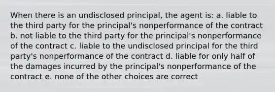 When there is an undisclosed principal, the agent is: a. liable to the third party for the principal's nonperformance of the contract b. not liable to the third party for the principal's nonperformance of the contract c. liable to the undisclosed principal for the third party's nonperformance of the contract d. liable for only half of the damages incurred by the principal's nonperformance of the contract e. none of the other choices are correct