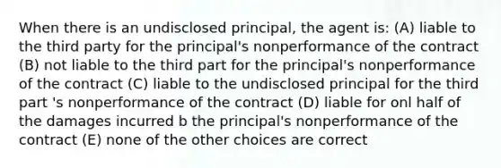 When there is an undisclosed principal, the agent is: (A) liable to the third party for the principal's nonperformance of the contract (B) not liable to the third part for the principal's nonperformance of the contract (C) liable to the undisclosed principal for the third part 's nonperformance of the contract (D) liable for onl half of the damages incurred b the principal's nonperformance of the contract (E) none of the other choices are correct