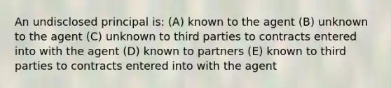 An undisclosed principal is: (A) known to the agent (B) unknown to the agent (C) unknown to third parties to contracts entered into with the agent (D) known to partners (E) known to third parties to contracts entered into with the agent