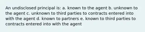 An undisclosed principal is: a. known to the agent b. unknown to the agent c. unknown to third parties to contracts entered into with the agent d. known to partners e. known to third parties to contracts entered into with the agent