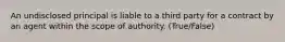 An undisclosed principal is liable to a third party for a contract by an agent within the scope of authority. (True/False)