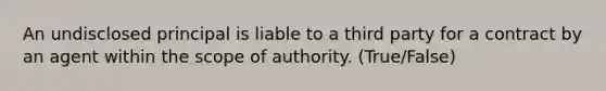 An undisclosed principal is liable to a third party for a contract by an agent within the scope of authority. (True/False)