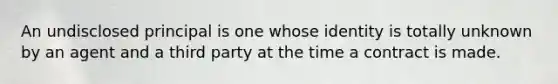 An undisclosed principal is one whose identity is totally unknown by an agent and a third party at the time a contract is made.