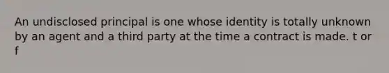 An undisclosed principal is one whose identity is totally unknown by an agent and a third party at the time a contract is made. t or f