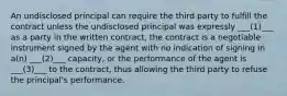 An undisclosed principal can require the third party to fulfill the contract unless the undisclosed principal was expressly ___(1)___ as a party in the written contract, the contract is a negotiable instrument signed by the agent with no indication of signing in a(n) ___(2)___ capacity, or the performance of the agent is ___(3)___ to the contract, thus allowing the third party to refuse the principal's performance.