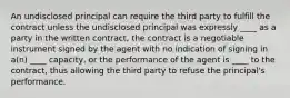 An undisclosed principal can require the third party to fulfill the contract unless the undisclosed principal was expressly ____ as a party in the written contract, the contract is a negotiable instrument signed by the agent with no indication of signing in a(n) ____ capacity, or the performance of the agent is ____ to the contract, thus allowing the third party to refuse the principal's performance.