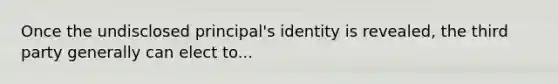 Once the undisclosed principal's identity is revealed, the third party generally can elect to...