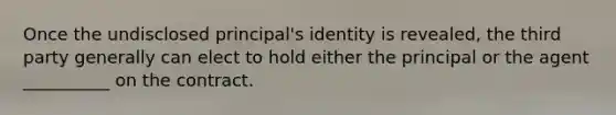 Once the undisclosed principal's identity is revealed, the third party generally can elect to hold either the principal or the agent __________ on the contract.