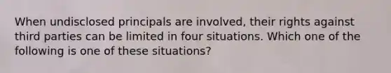 When undisclosed principals are involved, their rights against third parties can be limited in four situations. Which one of the following is one of these situations?