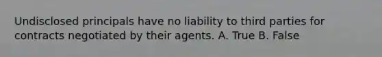 Undisclosed principals have no liability to third parties for contracts negotiated by their agents. A. True B. False