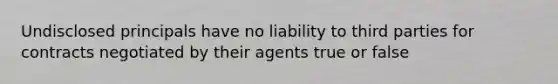 Undisclosed principals have no liability to third parties for contracts negotiated by their agents true or false