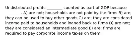 Undistributed profits ________ counted as part of GDP because ________. A) are not; households are not paid by the firms B) are; they can be used to buy other goods C) are; they are considered income paid to households and loaned back to firms D) are not; they are considered an intermediate good E) are; firms are required to pay corporate income taxes on them