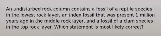 An undisturbed rock column contains a fossil of a reptile species in the lowest rock layer, an index fossil that was present 1 million years ago in the middle rock layer, and a fossil of a clam species in the top rock layer. Which statement is most likely correct?