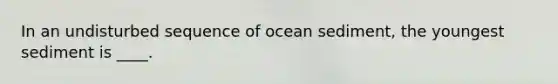 In an undisturbed sequence of ocean sediment, the youngest sediment is ____.