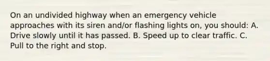 On an undivided highway when an emergency vehicle approaches with its siren and/or flashing lights on, you should: A. Drive slowly until it has passed. B. Speed up to clear traffic. C. Pull to the right and stop.