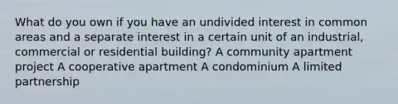 What do you own if you have an undivided interest in common areas and a separate interest in a certain unit of an industrial, commercial or residential building? A community apartment project A cooperative apartment A condominium A limited partnership