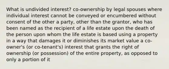 What is undivided interest? co-ownership by legal spouses where individual interest cannot be conveyed or encumbered without consent of the other a party, other than the grantor, who has been named as the recipient of a life estate upon the death of the person upon whom the life estate is based using a property in a way that damages it or diminishes its market value a co-owner's (or co-tenant's) interest that grants the right of ownership (or possession) of the entire property, as opposed to only a portion of it