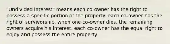 "Undivided interest" means each co-owner has the right to possess a specific portion of the property. each co-owner has the right of survivorship. when one co-owner dies, the remaining owners acquire his interest. each co-owner has the equal right to enjoy and possess the entire property.