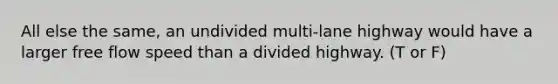 All else the same, an undivided multi-lane highway would have a larger free flow speed than a divided highway. (T or F)