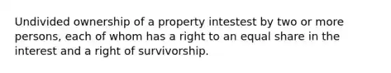 Undivided ownership of a property intestest by two or more persons, each of whom has a right to an equal share in the interest and a right of survivorship.