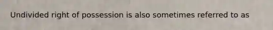 Undivided right of possession is also sometimes referred to as