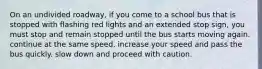 On an undivided roadway, if you come to a school bus that is stopped with flashing red lights and an extended stop sign, you must stop and remain stopped until the bus starts moving again. continue at the same speed. increase your speed and pass the bus quickly. slow down and proceed with caution.