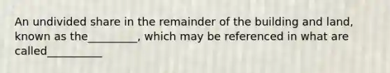 An undivided share in the remainder of the building and land, known as the_________, which may be referenced in what are called__________