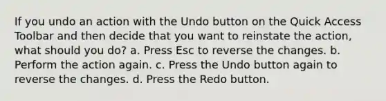 If you undo an action with the Undo button on the Quick Access Toolbar and then decide that you want to reinstate the action, what should you do? a. Press Esc to reverse the changes. b. Perform the action again. c. Press the Undo button again to reverse the changes. d. Press the Redo button.