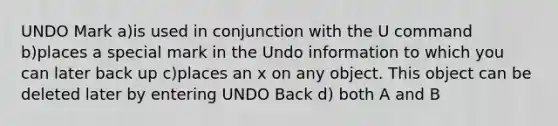 UNDO Mark a)is used in conjunction with the U command b)places a special mark in the Undo information to which you can later back up c)places an x on any object. This object can be deleted later by entering UNDO Back d) both A and B