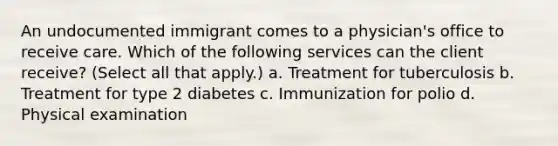 An undocumented immigrant comes to a physician's office to receive care. Which of the following services can the client receive? (Select all that apply.) a. Treatment for tuberculosis b. Treatment for type 2 diabetes c. Immunization for polio d. Physical examination