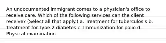 An undocumented immigrant comes to a physician's office to receive care. Which of the following services can the client receive? (Select all that apply.) a. Treatment for tuberculosis b. Treatment for Type 2 diabetes c. Immunization for polio d. Physical examination