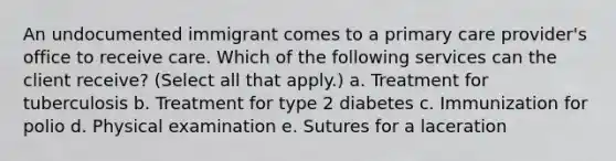 An undocumented immigrant comes to a primary care provider's office to receive care. Which of the following services can the client receive? (Select all that apply.) a. Treatment for tuberculosis b. Treatment for type 2 diabetes c. Immunization for polio d. Physical examination e. Sutures for a laceration