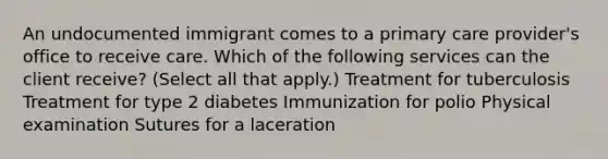 An undocumented immigrant comes to a primary care provider's office to receive care. Which of the following services can the client receive? (Select all that apply.) Treatment for tuberculosis Treatment for type 2 diabetes Immunization for polio Physical examination Sutures for a laceration