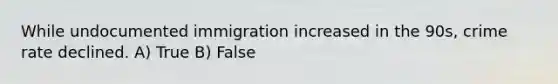 While undocumented immigration increased in the 90s, crime rate declined. A) True B) False