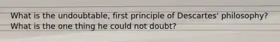 What is the undoubtable, first principle of Descartes' philosophy? What is the one thing he could not doubt?