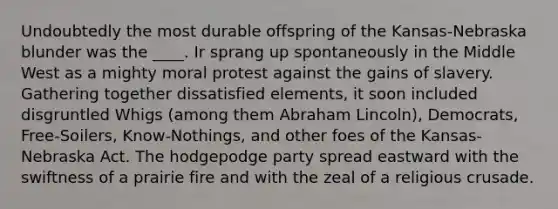 Undoubtedly the most durable offspring of the Kansas-Nebraska blunder was the ____. Ir sprang up spontaneously in the Middle West as a mighty moral protest against the gains of slavery. Gathering together dissatisfied elements, it soon included disgruntled Whigs (among them Abraham Lincoln), Democrats, Free-Soilers, Know-Nothings, and other foes of the Kansas-Nebraska Act. The hodgepodge party spread eastward with the swiftness of a prairie fire and with the zeal of a religious crusade.