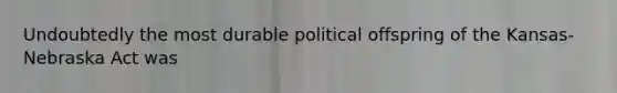 Undoubtedly the most durable political offspring of the Kansas-Nebraska Act was