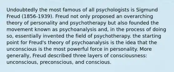 Undoubtedly the most famous of all psychologists is Sigmund Freud (1856-1939). Freud not only proposed an overarching theory of personality and psychotherapy but also founded the movement known as psychoanalysis and, in the process of doing so, essentially invented the field of psychotherapy. the starting point for Freud's theory of psychoanalysis is the idea that the unconscious is the most powerful force in personality. More generally, Freud described three layers of consciousness: unconscious, preconscious, and conscious.