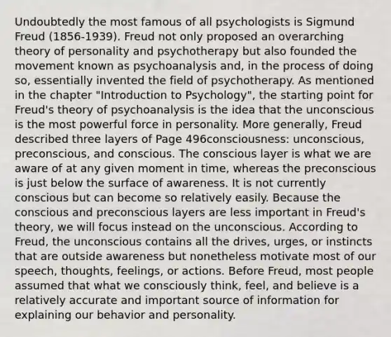 Undoubtedly the most famous of all psychologists is Sigmund Freud (1856-1939). Freud not only proposed an overarching theory of personality and psychotherapy but also founded the movement known as psychoanalysis and, in the process of doing so, essentially invented the field of psychotherapy. As mentioned in the chapter "Introduction to Psychology", the starting point for Freud's theory of psychoanalysis is the idea that the unconscious is the most powerful force in personality. More generally, Freud described three layers of Page 496consciousness: unconscious, preconscious, and conscious. The conscious layer is what we are aware of at any given moment in time, whereas the preconscious is just below the surface of awareness. It is not currently conscious but can become so relatively easily. Because the conscious and preconscious layers are less important in Freud's theory, we will focus instead on the unconscious. According to Freud, the unconscious contains all the drives, urges, or instincts that are outside awareness but nonetheless motivate most of our speech, thoughts, feelings, or actions. Before Freud, most people assumed that what we consciously think, feel, and believe is a relatively accurate and important source of information for explaining our behavior and personality.