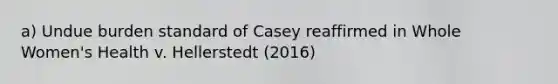 a) Undue burden standard of Casey reaffirmed in Whole Women's Health v. Hellerstedt (2016)