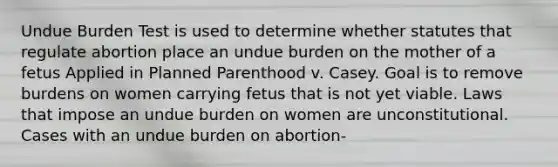 Undue Burden Test is used to determine whether statutes that regulate abortion place an undue burden on the mother of a fetus Applied in Planned Parenthood v. Casey. Goal is to remove burdens on women carrying fetus that is not yet viable. Laws that impose an undue burden on women are unconstitutional. Cases with an undue burden on abortion-